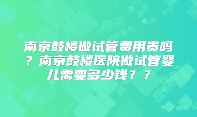 南京鼓楼做试管费用贵吗？南京鼓楼医院做试管婴儿需要多少钱？？