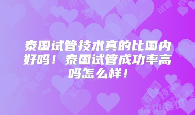 泰国试管技术真的比国内好吗!泰国试管成功率高吗怎么样!