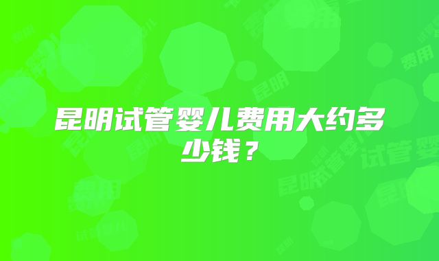 昆明试管婴儿费用大约多少钱？