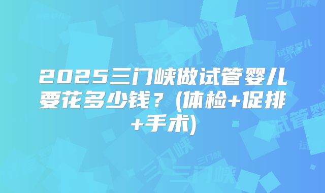 2025三门峡做试管婴儿要花多少钱？(体检+促排+手术)