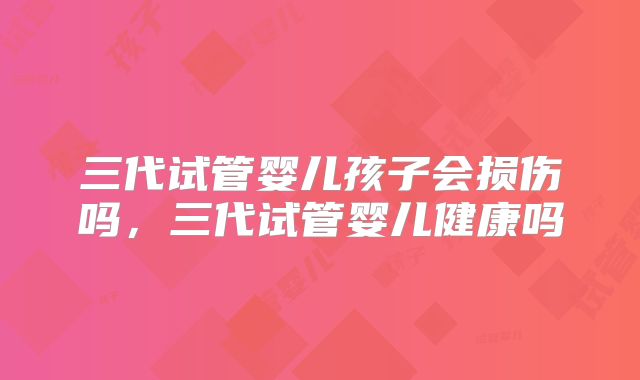三代试管婴儿孩子会损伤吗，三代试管婴儿健康吗