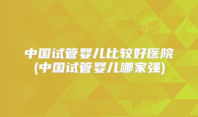 中国试管婴儿比较好医院(中国试管婴儿哪家强)