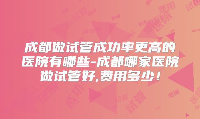 成都做试管成功率更高的医院有哪些-成都哪家医院做试管好,费用多少！