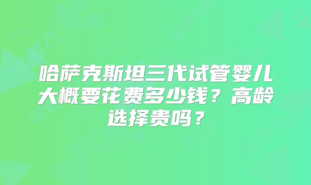 哈萨克斯坦三代试管婴儿大概要花费多少钱？高龄选择贵吗？