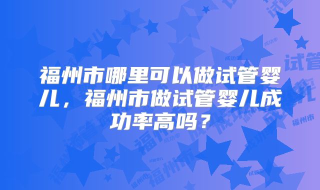 福州市哪里可以做试管婴儿，福州市做试管婴儿成功率高吗？