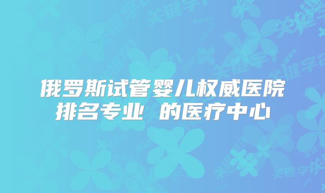 俄罗斯试管婴儿权威医院排名专业 的医疗中心