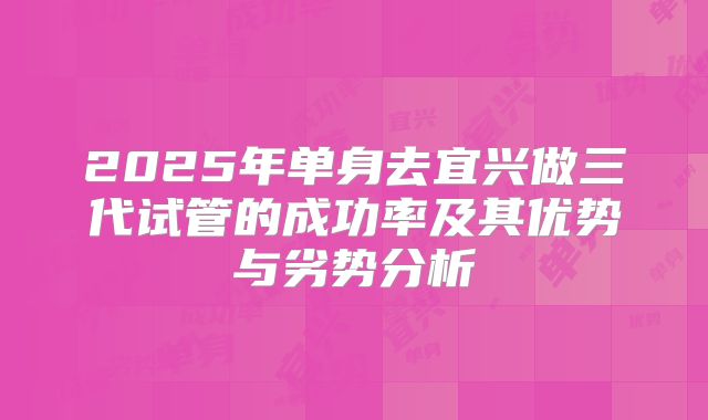 2025年单身去宜兴做三代试管的成功率及其优势与劣势分析