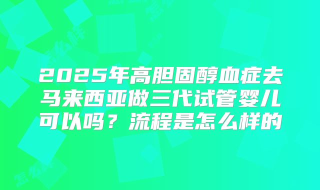 2025年高胆固醇血症去马来西亚做三代试管婴儿可以吗?流程是怎么样的