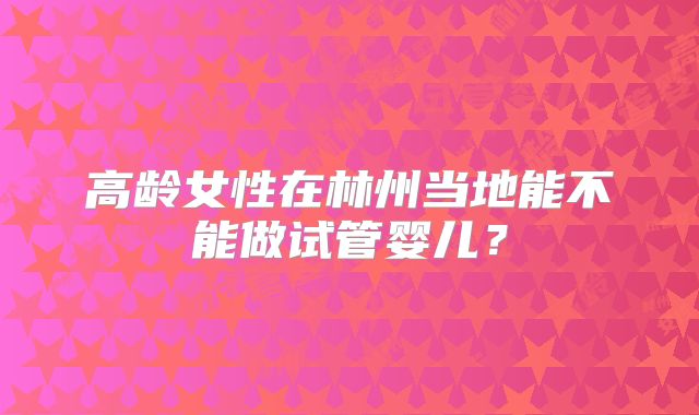高龄女性在林州当地能不能做试管婴儿？