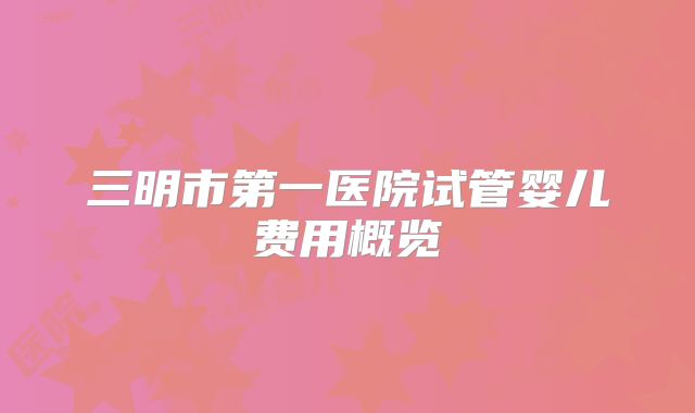 三明市第一医院试管婴儿费用概览