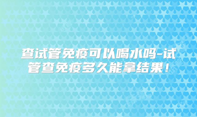 查试管免疫可以喝水吗-试管查免疫多久能拿结果！
