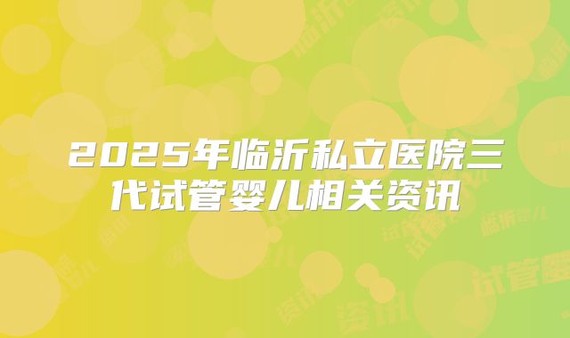 2025年临沂私立医院三代试管婴儿相关资讯