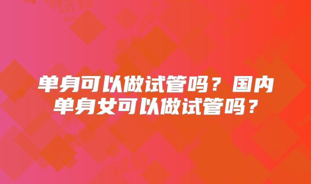 单身可以做试管吗?国内单身女可以做试管吗?