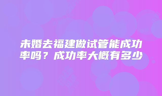 未婚去福建做试管能成功率吗？成功率大概有多少