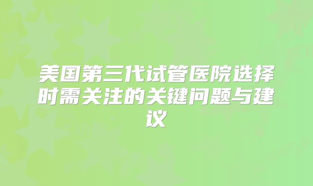 美国第三代试管医院选择时需关注的关键问题与建议