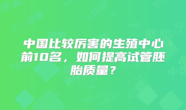 中国比较厉害的生殖中心前10名,如何提高试管胚胎质量?