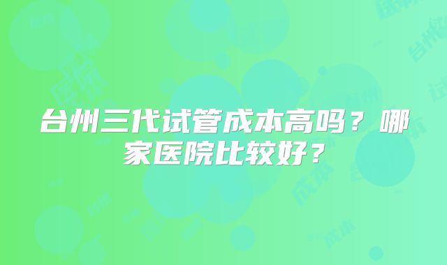 台州三代试管成本高吗？哪家医院比较好？