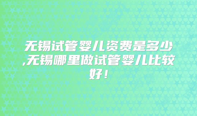 无锡试管婴儿资费是多少,无锡哪里做试管婴儿比较好！