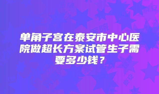 单角子宫在泰安市中心医院做超长方案试管生子需要多少钱?