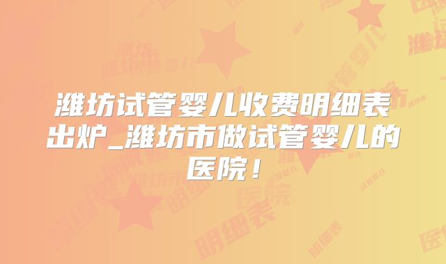 潍坊试管婴儿收费明细表出炉_潍坊市做试管婴儿的医院！