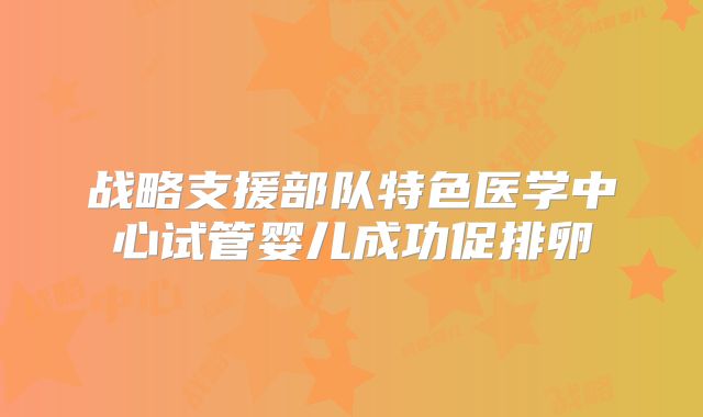 战略支援部队特色医学中心试管婴儿成功促排卵