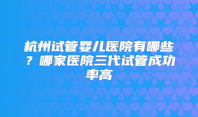 杭州试管婴儿医院有哪些？哪家医院三代试管成功率高
