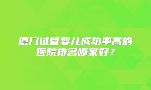 厦门试管婴儿成功率高的医院排名哪家好？