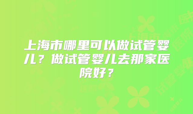上海市哪里可以做试管婴儿？做试管婴儿去那家医院好？