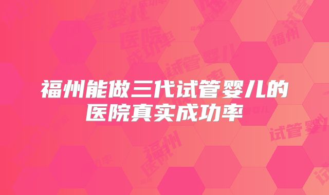 福州能做三代试管婴儿的医院真实成功率