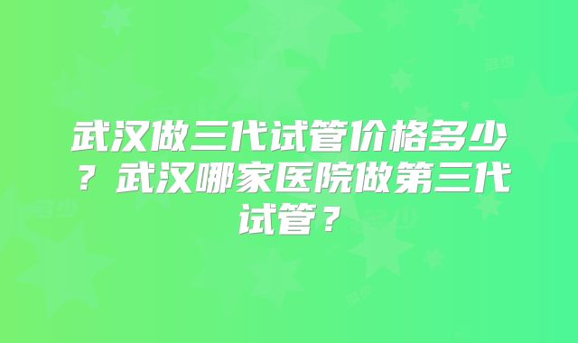 武汉做三代试管价格多少？武汉哪家医院做第三代试管？