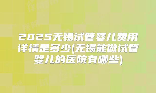 2025无锡试管婴儿费用详情是多少(无锡能做试管婴儿的医院有哪些)