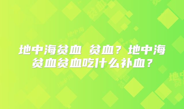 地中海贫血≠贫血？地中海贫血贫血吃什么补血？