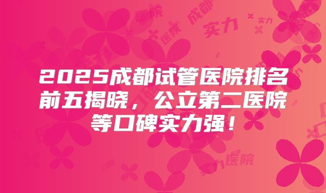 2025成都试管医院排名前五揭晓,公立第二医院等口碑实力强!