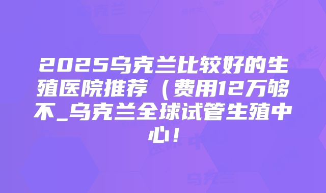 2025乌克兰比较好的生殖医院推荐（费用12万够不_乌克兰全球试管生殖中心！
