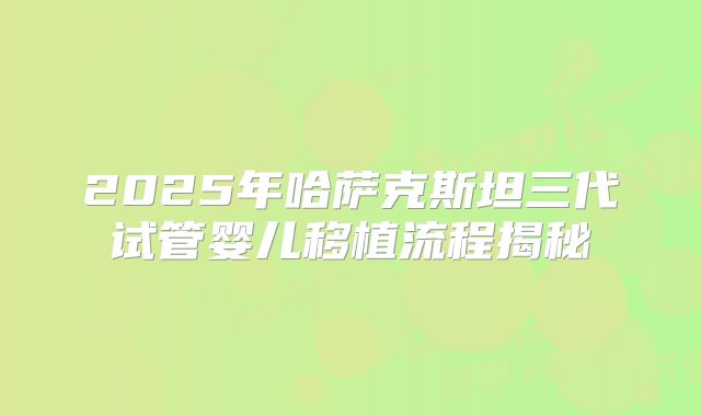 2025年哈萨克斯坦三代试管婴儿移植流程揭秘