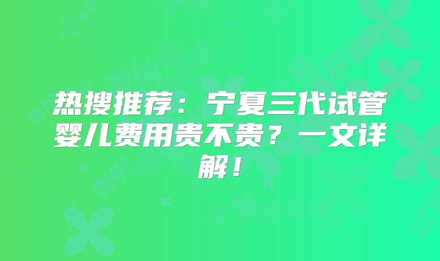 热搜推荐：宁夏三代试管婴儿费用贵不贵？一文详解！
