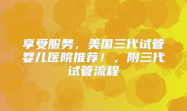 享受服务，美国三代试管婴儿医院推荐！，附三代试管流程
