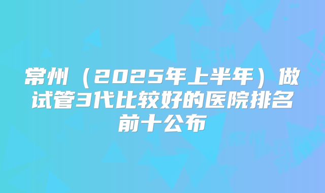 常州（2025年上半年）做试管3代比较好的医院排名前十公布