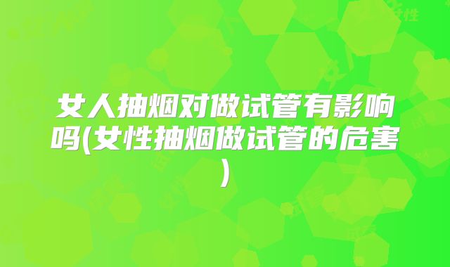 女人抽烟对做试管有影响吗(女性抽烟做试管的危害)