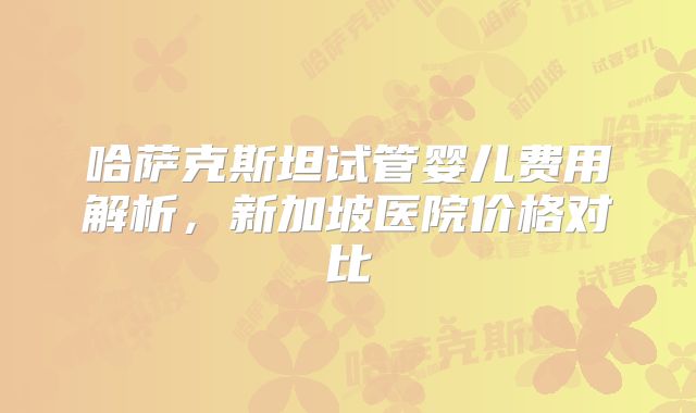 哈萨克斯坦试管婴儿费用解析,新加坡医院价格对比