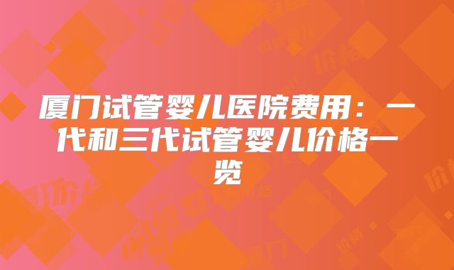 厦门试管婴儿医院费用：一代和三代试管婴儿价格一览