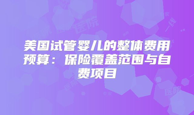 美国试管婴儿的整体费用预算：保险覆盖范围与自费项目