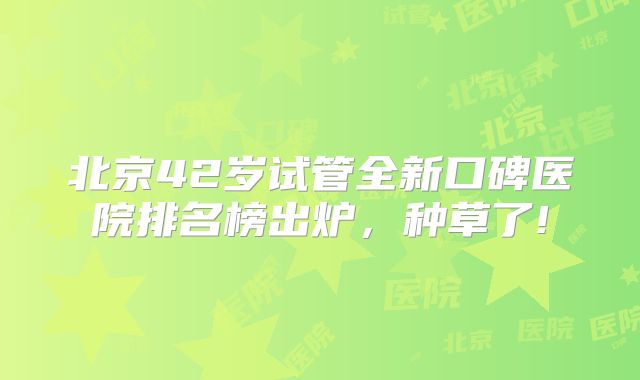 北京42岁试管全新口碑医院排名榜出炉，种草了!