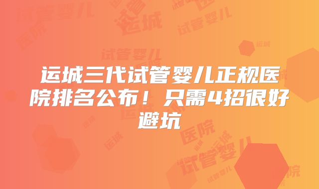 运城三代试管婴儿正规医院排名公布！只需4招很好避坑