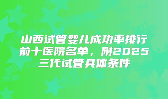 山西试管婴儿成功率排行前十医院名单，附2025三代试管具体条件
