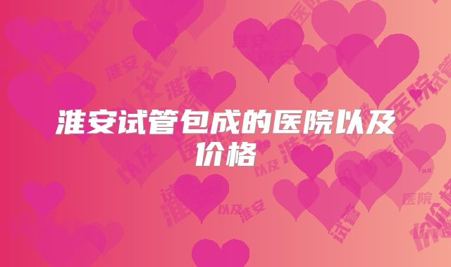 淮安试管包成的医院以及价格
