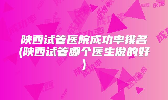 陕西试管医院成功率排名(陕西试管哪个医生做的好)