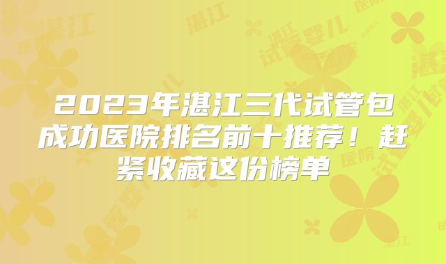 2023年湛江三代试管包成功医院排名前十推荐！赶紧收藏这份榜单