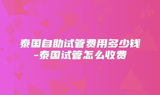 泰国自助试管费用多少钱-泰国试管怎么收费