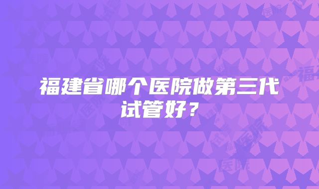福建省哪个医院做第三代试管好？